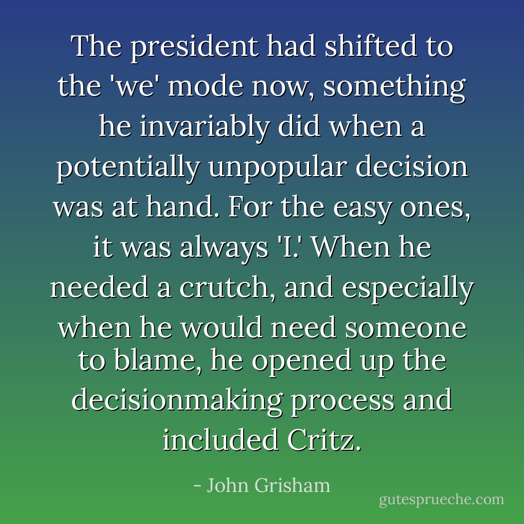 The president had shifted to the 'we' mode now, something he invariably did when a potentially unpopular decision was at hand. For the easy ones, it was always 'I.' When he needed a crutch, and especially when he would need someone to blame, he opened up the decisionmaking process and included Critz. - John Grisham