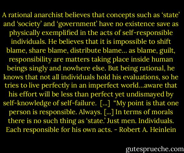 A rational anarchist believes that concepts such as ‘state’ and ‘society’ and ‘government’ have no existence save as physically exemplified in the acts of self-responsible individuals. He believes that it is impossible to shift blame, share blame, distribute blame… as blame, guilt, responsibility are matters taking place inside human beings singly and nowhere else. But being rational, he knows that not all individuals hold his evaluations, so he tries to live perfectly in an imperfect world…aware that his effort will be less than perfect yet undismayed by self-knowledge of self-failure.<br /><br />[...]<br /><br />“My point is that one person is responsible. Always. [...] In terms of morals there is no such thing as ‘state.’ Just men. Individuals. Each responsible for his own acts. - Robert A. Heinlein