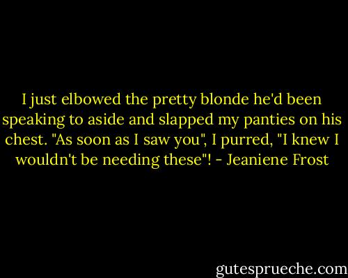 I just elbowed the pretty blonde he'd been speaking to aside and slapped my panties on his chest. "As soon as I saw you", I purred, "I knew I wouldn't be needing these"! - Jeaniene Frost