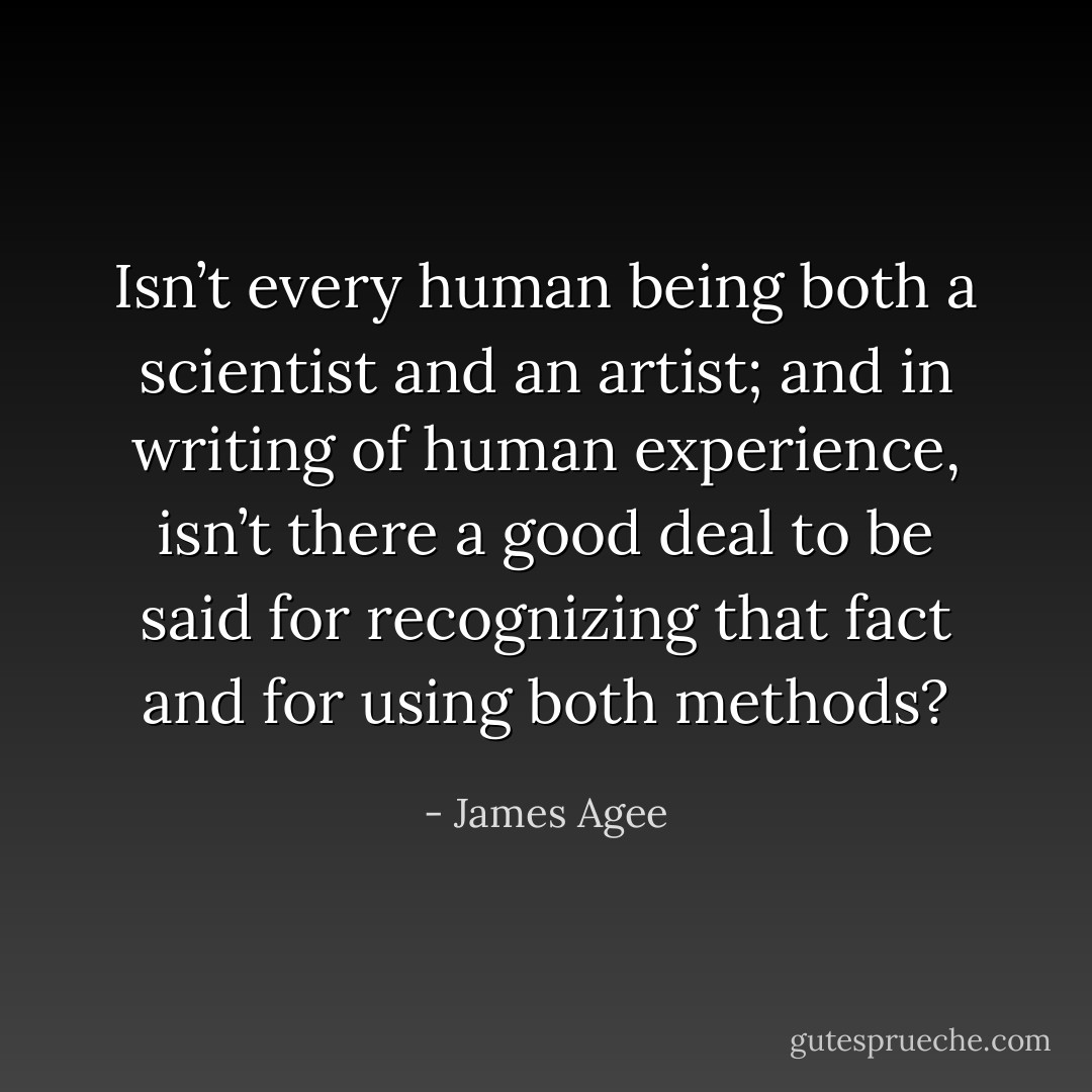 Isn’t every human being both a scientist and an artist; and in writing of human experience, isn’t there a good deal to be said for recognizing that fact and for using both methods? - James Agee