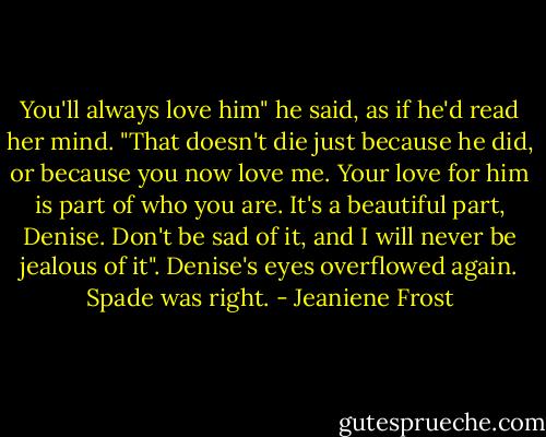 You'll always love him" he said, as if he'd read her mind. "That doesn't die just because he did, or because you now love me. Your love for him is part of who you are. It's a beautiful part, Denise. Don't be sad of it, and I will never be jealous of it". Denise's eyes overflowed again. Spade was right. - Jeaniene Frost