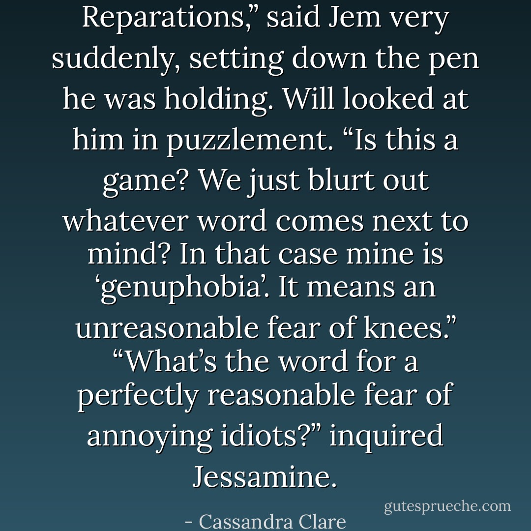 Reparations,” said Jem very suddenly, setting down the pen he was holding.<br />Will looked at him in puzzlement. “Is this a game? We just blurt out whatever word comes next to mind? In that case mine is ‘genuphobia’. It means an unreasonable fear of knees.”<br />“What’s the word for a perfectly reasonable fear of annoying idiots?” inquired Jessamine. - Cassandra Clare
