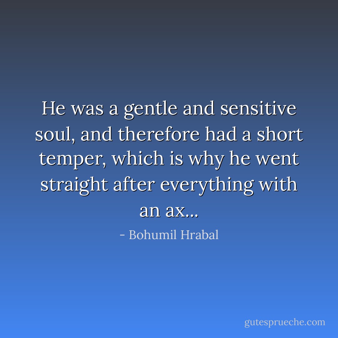 He was a gentle and sensitive soul, and therefore had a short temper, which is why he went straight after everything with an ax... - Bohumil Hrabal