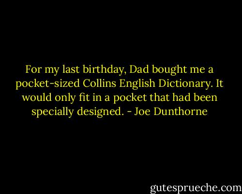 For my last birthday, Dad bought me a pocket-sized Collins English Dictionary. It would only fit in a pocket that had been specially designed. - Joe Dunthorne