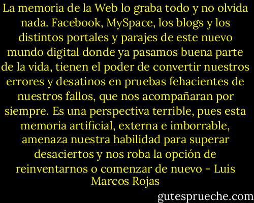 La memoria de la Web lo graba todo y no olvida nada. Facebook, MySpace, los blogs y los distintos portales y parajes de este nuevo mundo digital donde ya pasamos buena parte de la vida, tienen el poder de convertir nuestros errores y desatinos en pruebas fehacientes de nuestros fallos, que nos acompañaran por siempre. Es una perspectiva terrible, pues esta memoria artificial, externa e imborrable, amenaza nuestra habilidad para superar desaciertos y nos roba la opción de reinventarnos o comenzar de nuevo - Luis Marcos Rojas