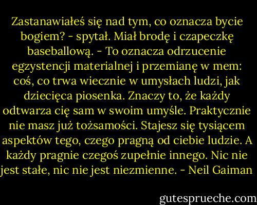 Zastanawiałeś się nad tym, co oznacza bycie bogiem? - spytał. Miał brodę i czapeczkę baseballową. - To oznacza odrzucenie egzystencji materialnej i przemianę w mem: coś, co trwa wiecznie w umysłach ludzi, jak dziecięca piosenka. Znaczy to, że każdy odtwarza cię sam w swoim umyśle. Praktycznie nie masz już tożsamości. Stajesz się tysiącem aspektów tego, czego pragną od ciebie ludzie. A każdy pragnie czegoś zupełnie innego. Nic nie jest stałe, nic nie jest niezmienne. - Neil Gaiman
