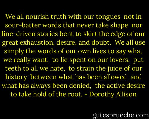 We all nourish truth with our tongues <br />not in sour-batter words that never take shape <br />nor line-driven stories bent to skirt the edge<br />of our great exhaustion, desire, and doubt. <br />We all use simply the words of our own lives<br />to say what we really want, <br />to lie spent on our lovers, <br />put teeth to all we hate, <br />to strain the juice of our history <br />between what has been allowed <br />and what has always been denied, <br />the active desire to take hold of the root. - Dorothy Allison