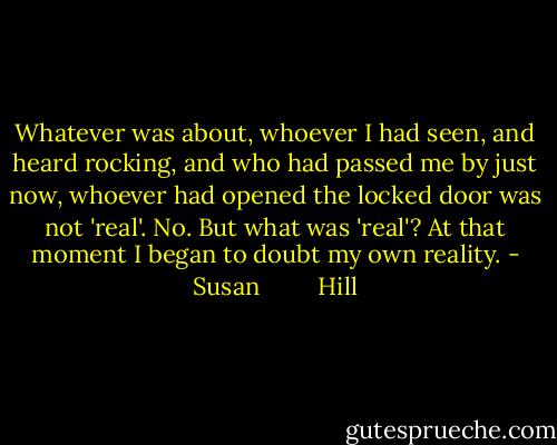 Whatever was about, whoever I had seen, and heard rocking, and who had passed me by just now, whoever had opened the locked door was not 'real'. No. But what was 'real'? At that moment I began to doubt my own reality. - Susan         Hill