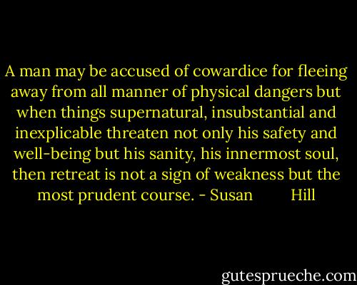 A man may be accused of cowardice for fleeing away from all manner of physical dangers but when things supernatural, insubstantial and inexplicable threaten not only his safety and well-being but his sanity, his innermost soul, then retreat is not a sign of weakness but the most prudent course. - Susan         Hill