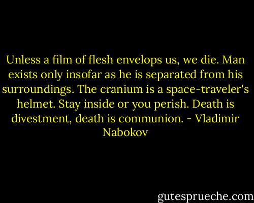 Unless a film of flesh envelops us, we die. Man exists only insofar as he is separated from his surroundings. The cranium is a space-traveler's helmet. Stay inside or you perish. Death is divestment, death is communion. - Vladimir Nabokov