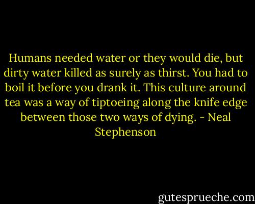Humans needed water or they would die, but dirty water killed as surely as thirst. You had to boil it before you drank it. This culture around tea was a way of tiptoeing along the knife edge between those two ways of dying. - Neal Stephenson