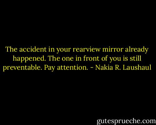 The accident in your rearview mirror already happened. The one in front of you is still preventable. Pay attention. - Nakia R. Laushaul