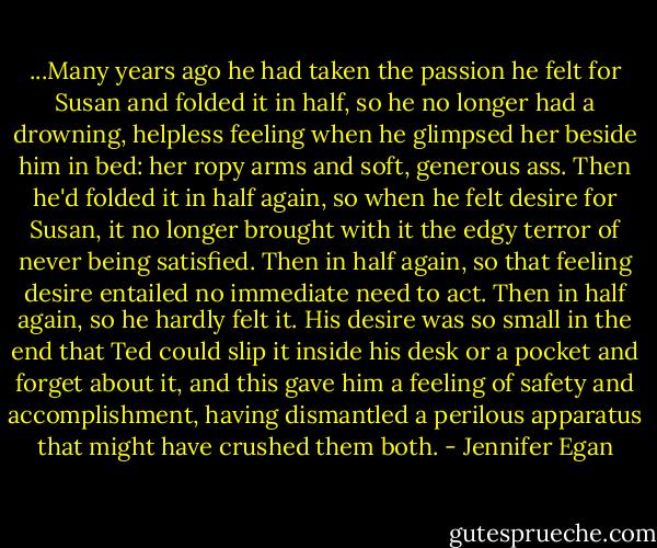 ...Many years ago he had taken the passion he felt for Susan and folded it in half, so he no longer had a drowning, helpless feeling when he glimpsed her beside him in bed: her ropy arms and soft, generous ass. Then he'd folded it in half again, so when he felt desire for Susan, it no longer brought with it the edgy terror of never being satisfied. Then in half again, so that feeling desire entailed no immediate need to act. Then in half again, so he hardly felt it. His desire was so small in the end that Ted could slip it inside his desk or a pocket and forget about it, and this gave him a feeling of safety and accomplishment, having dismantled a perilous apparatus that might have crushed them both. - Jennifer Egan