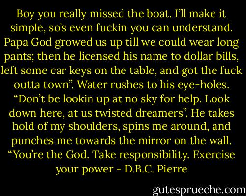 Boy you really missed the boat. I’ll make it simple, so’s even fuckin you can understand. Papa God growed us up till we could wear long pants; then he licensed his name to dollar bills, left some car keys on the table, and got the fuck outta town”. Water rushes to his eye-holes. “Don’t be lookin up at no sky for help. Look down here, at us twisted dreamers”. He takes hold of my shoulders, spins me around, and punches me towards the mirror on the wall. “You’re the God. Take responsibility. Exercise your power - D.B.C. Pierre