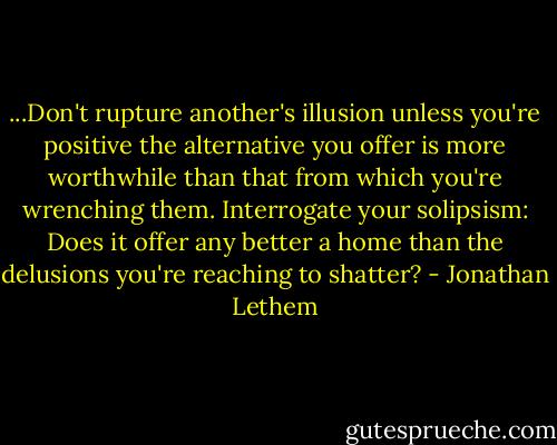 ...Don't rupture another's illusion unless you're positive the alternative you offer is more worthwhile than that from which you're wrenching them. Interrogate your solipsism: Does it offer any better a home than the delusions you're reaching to shatter? - Jonathan Lethem