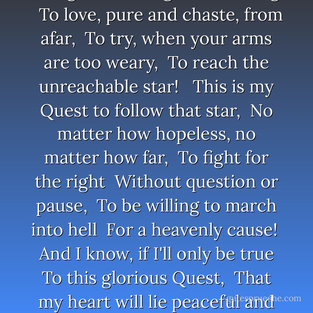It is the mission of each true knight... <br />His duty... nay, his privilege! <br />To dream the impossible dream, <br />To fight the unbeatable foe, <br />To bear with unbearable sorrow <br />To run where the brave dare not go; <br />To right the unrightable wrong. <br /><br />To love, pure and chaste, from afar, <br />To try, when your arms are too weary, <br />To reach the unreachable star! <br /><br />This is my Quest to follow that star, <br />No matter how hopeless, no matter how far, <br />To fight for the right <br />Without question or pause, <br />To be willing to march into hell <br />For a heavenly cause! <br /><br />And I know, if I'll only be true <br />To this glorious Quest, <br />That my heart will lie peaceful and calm <br />When I'm laid to my rest. <br /><br />And the world will be better for this, <br />That one man, scorned and covered with scars, <br />Still strove, with his last ounce of courage, <br />To reach the unreachable stars! - Joe Darion