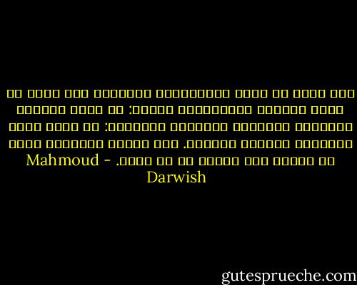 وما معنى أن يكون الفلسطيني شاعراً، وما معنى أن يكون الشاعر فلسطينيا؟ الأول: أن يكون نتاجاً لتاريخ، موجوداً باللغة؟ والثاني: أن يكون ضحية لتاريخ، منتصرا باللغة. لكن الأول والثاني واحد لا ينقسم ولا يلتئم في آن واحد. - Mahmoud Darwish