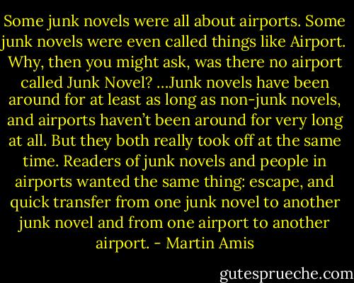 Some junk novels were all about airports. Some junk novels were even called things like Airport. Why, then you might ask, was there no airport called Junk Novel? …Junk novels have been around for at least as long as non-junk novels, and airports haven’t been around for very long at all. But they both really took off at the same time. Readers of junk novels and people in airports wanted the same thing: escape, and quick transfer from one junk novel to another junk novel and from one airport to another airport. - Martin Amis