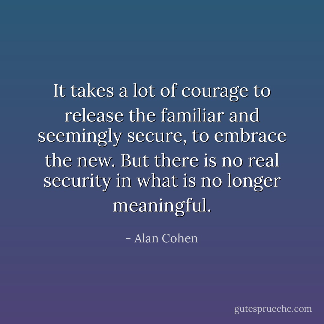 It takes a lot of courage to release the familiar and seemingly secure, to embrace the new. But there is no real security in what is no longer meaningful. - Alan Cohen