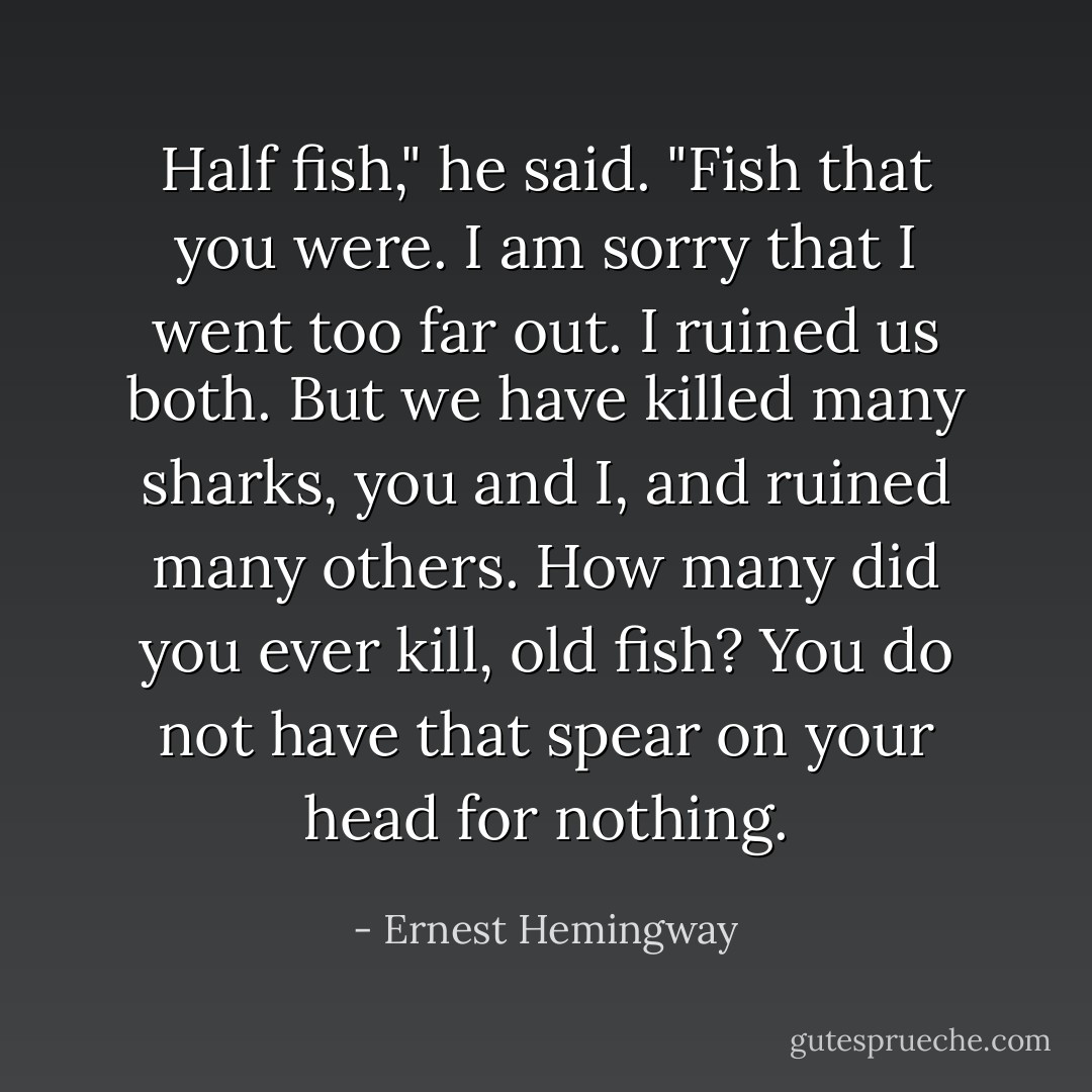 Half fish," he said. "Fish that you were. I am sorry that I went too far out. I ruined us both. But we have killed many sharks, you and I, and ruined many others. How many did you ever kill, old fish? You do not have that spear on your head for nothing. - Ernest Hemingway