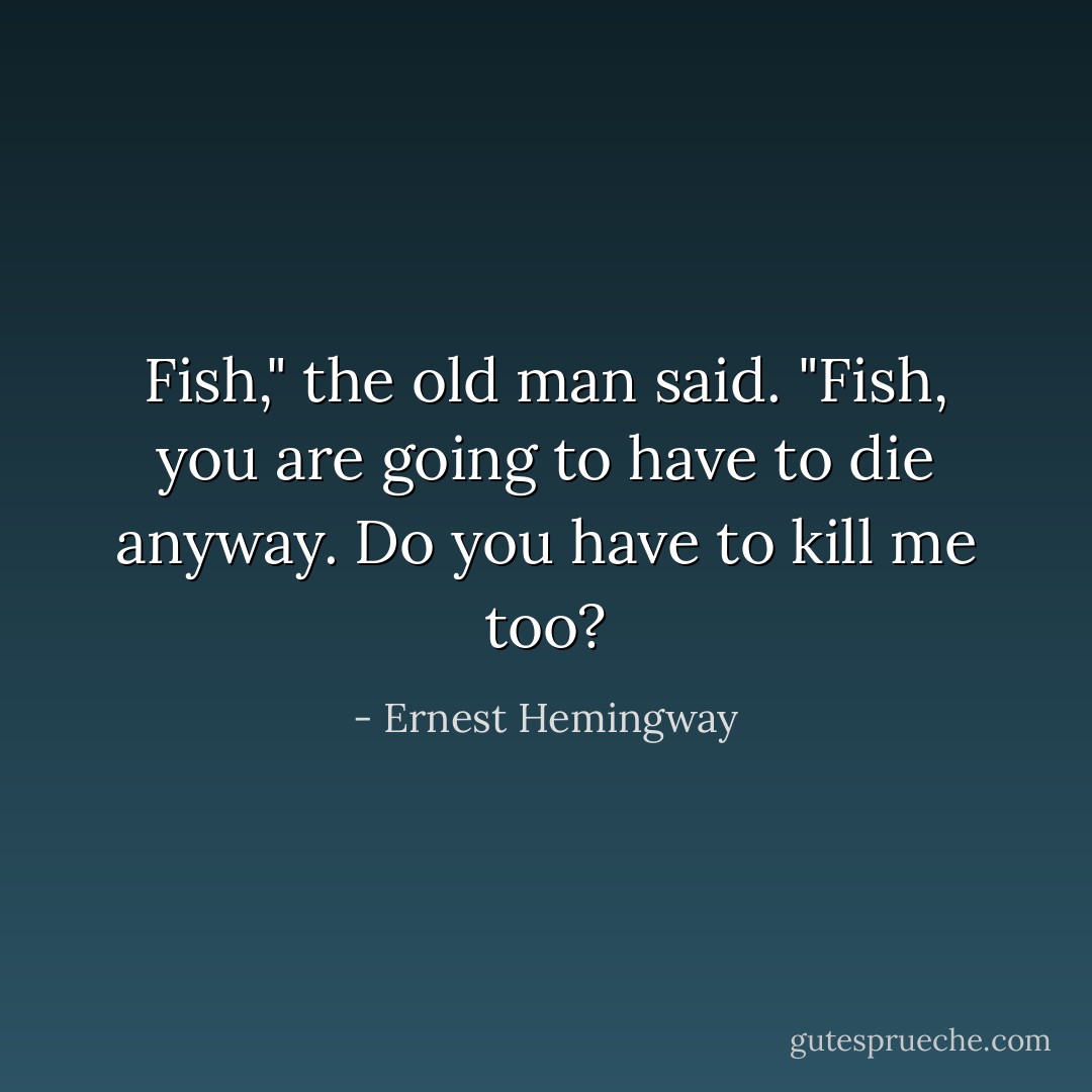 Fish," the old man said. "Fish, you are going to have to die anyway. Do you have to kill me too? - Ernest Hemingway
