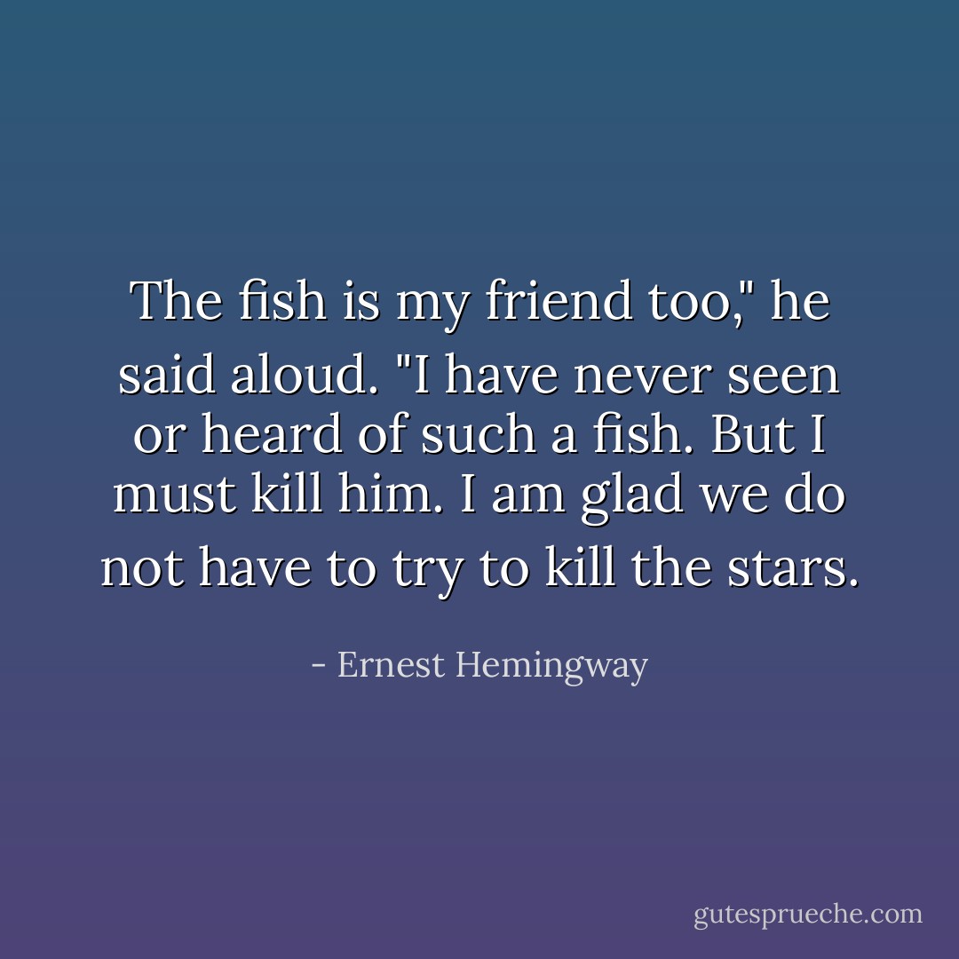 The fish is my friend too," he said aloud. "I have never seen or heard of such a fish. But I must kill him. I am glad we do not have to try to kill the stars. - Ernest Hemingway