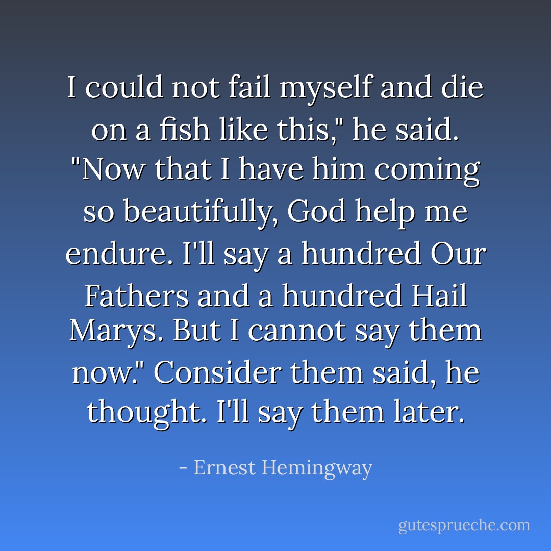 I could not fail myself and die on a fish like this," he said. "Now that I have him coming so beautifully, God help me endure. I'll say a hundred Our Fathers and a hundred Hail Marys. But I cannot say them now."<br />Consider them said, he thought. I'll say them later. - Ernest Hemingway