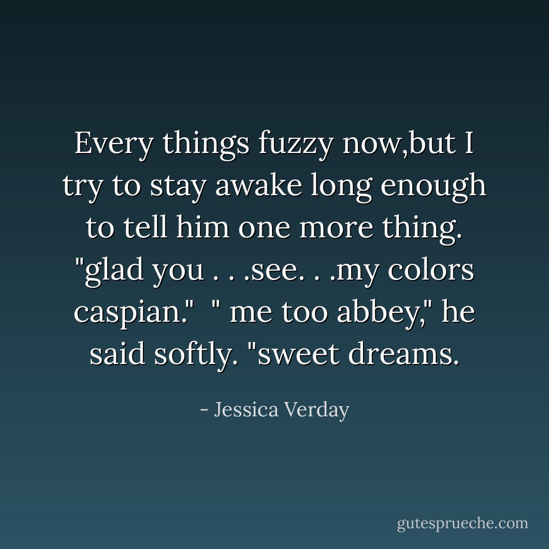 Every things fuzzy now,but I try to stay awake long enough to tell him one more thing.<br />"glad you . . .see. . .my colors caspian."<br /> " me too abbey," he said softly. "sweet dreams. - Jessica Verday