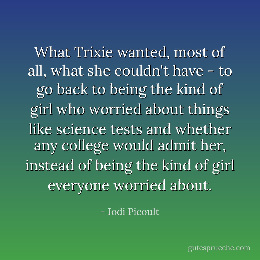 What Trixie wanted, most of all, what she couldn't have - to go back to being the kind of girl who worried about things like science tests and whether any college would admit her, instead of being the kind of girl everyone worried about. - Jodi Picoult