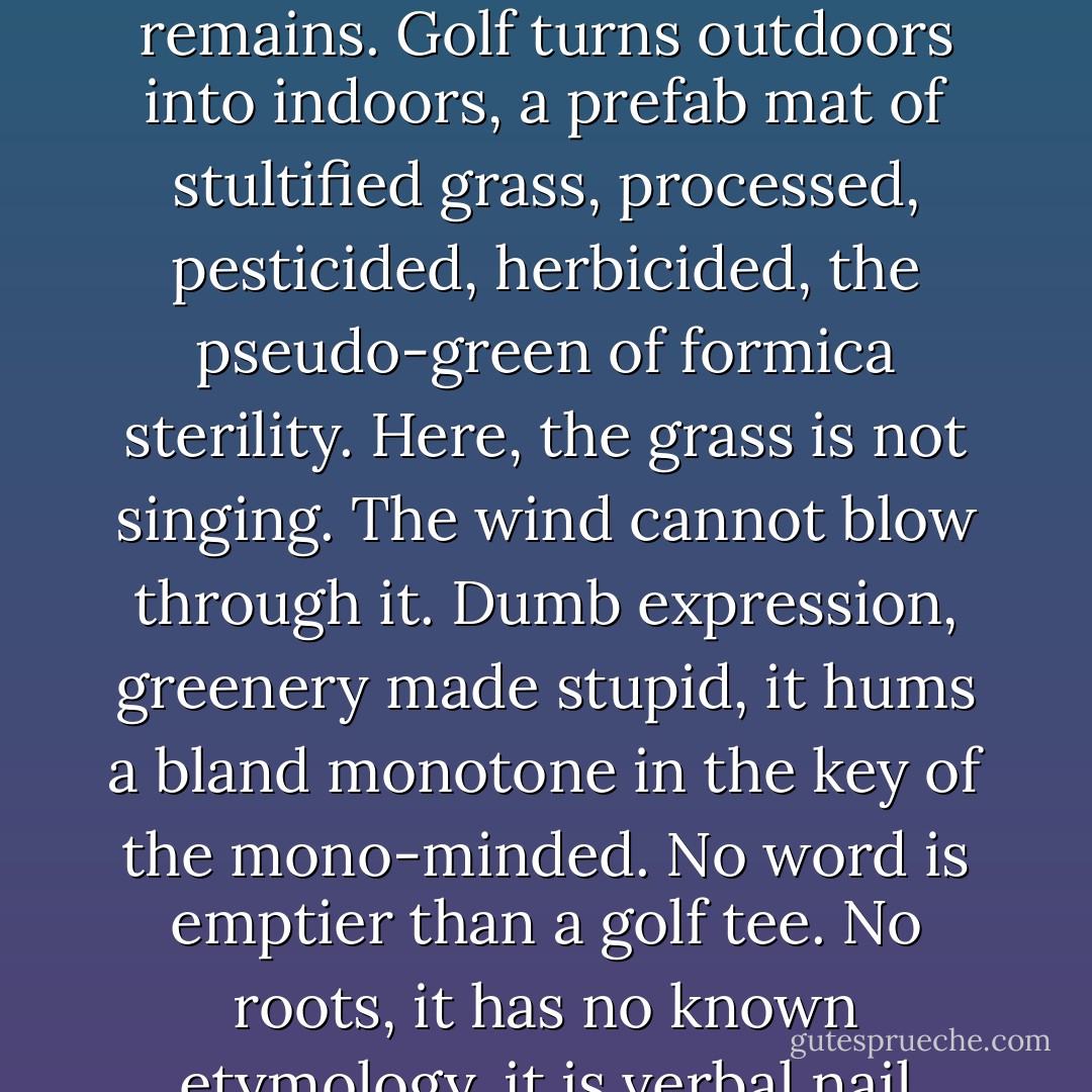 And we were taught to play golf. Golf epitomizes the tame world. On a golf course nature is neutered. The grass is clean, a lawn laundry that wipes away the mud, the insect, the bramble, nettle and thistle, an Eezy-wipe lawn where nothing of life, dirty and glorious, remains. Golf turns outdoors into indoors, a prefab mat of stultified grass, processed, pesticided, herbicided, the pseudo-green of formica sterility. Here, the grass is not singing. The wind cannot blow through it. Dumb expression, greenery made stupid, it hums a bland monotone in the key of the mono-minded. No word is emptier than a golf <i>tee</i>. No roots, it has no known etymology, it is verbal nail polish. Worldwide, golf is an arch act of enclosure, a commons fenced and subdued for the wealthy, trampling serf and seedling. The enemy of wildness, it is a demonstration of the absolute dominion of man over wild nature. - Jay Griffiths