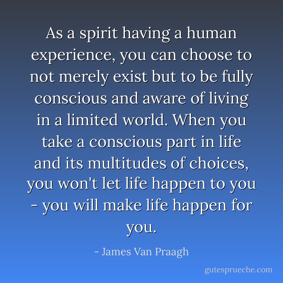 As a spirit having a human experience, you can choose to not merely exist but to be fully conscious and aware of living in a limited world. When you take a conscious part in life and its multitudes of choices, you won't let life happen to you - you will make life happen for you. - James Van Praagh