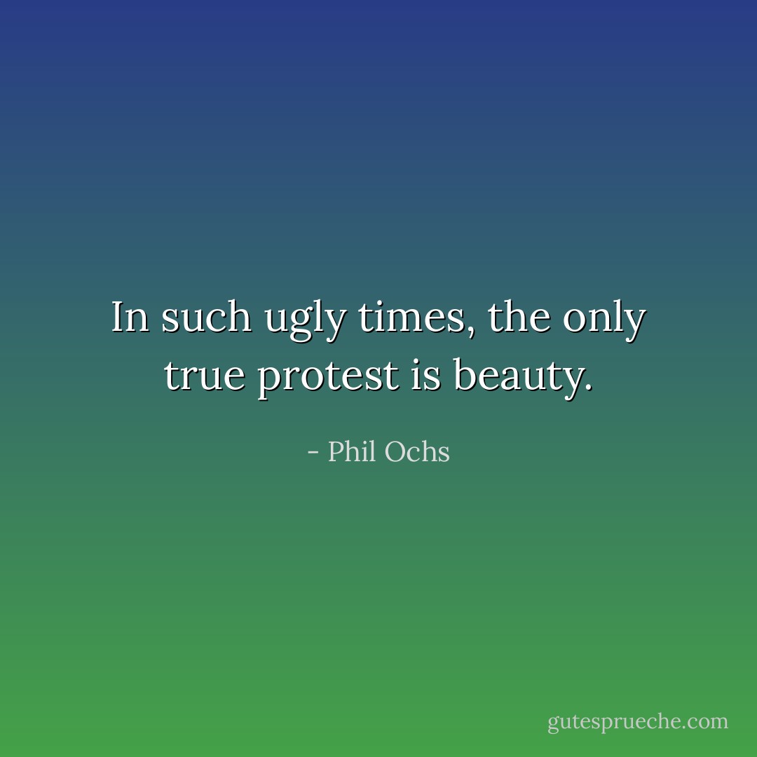 In such ugly times, the only true protest is beauty. - Phil Ochs