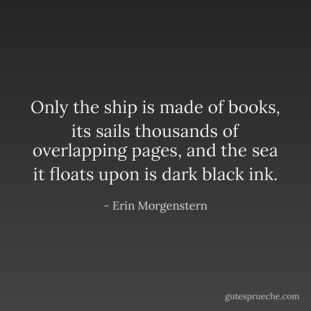 Only the ship is made of books, its sails thousands of overlapping pages, and the sea it floats upon is dark black ink. - Erin Morgenstern