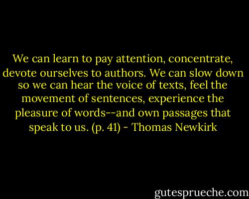 We can learn to pay attention, concentrate, devote ourselves to authors. We can slow down so we can hear the voice of texts, feel the movement of sentences, experience the pleasure of words--and own passages that speak to us. (p. 41) - Thomas Newkirk