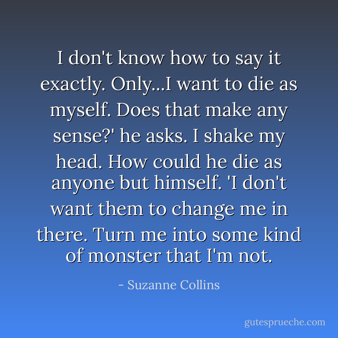 I don't know how to say it exactly. Only...I want to die as myself. Does that make any sense?' he asks. I shake my head. How could he die as anyone but himself. 'I don't want them to change me in there. Turn me into some kind of monster that I'm not. - Suzanne Collins