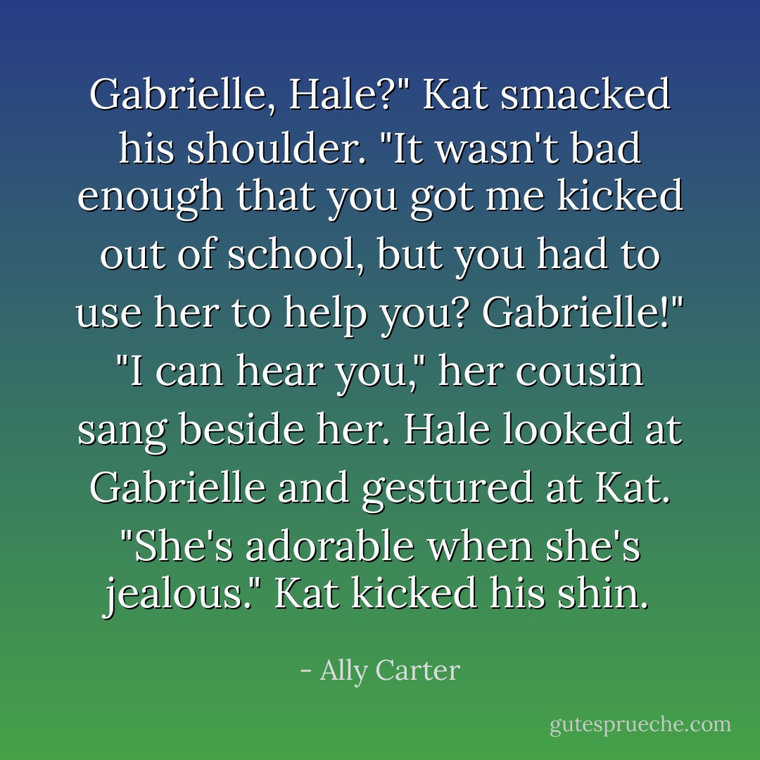Gabrielle, Hale?" Kat smacked his shoulder. "It wasn't bad enough that you got me kicked out of school, but you had to use her to help you? Gabrielle!" "I can hear you," her cousin sang beside her. Hale looked at Gabrielle and gestured at Kat. "She's adorable when she's jealous." Kat kicked his shin. - Ally Carter
