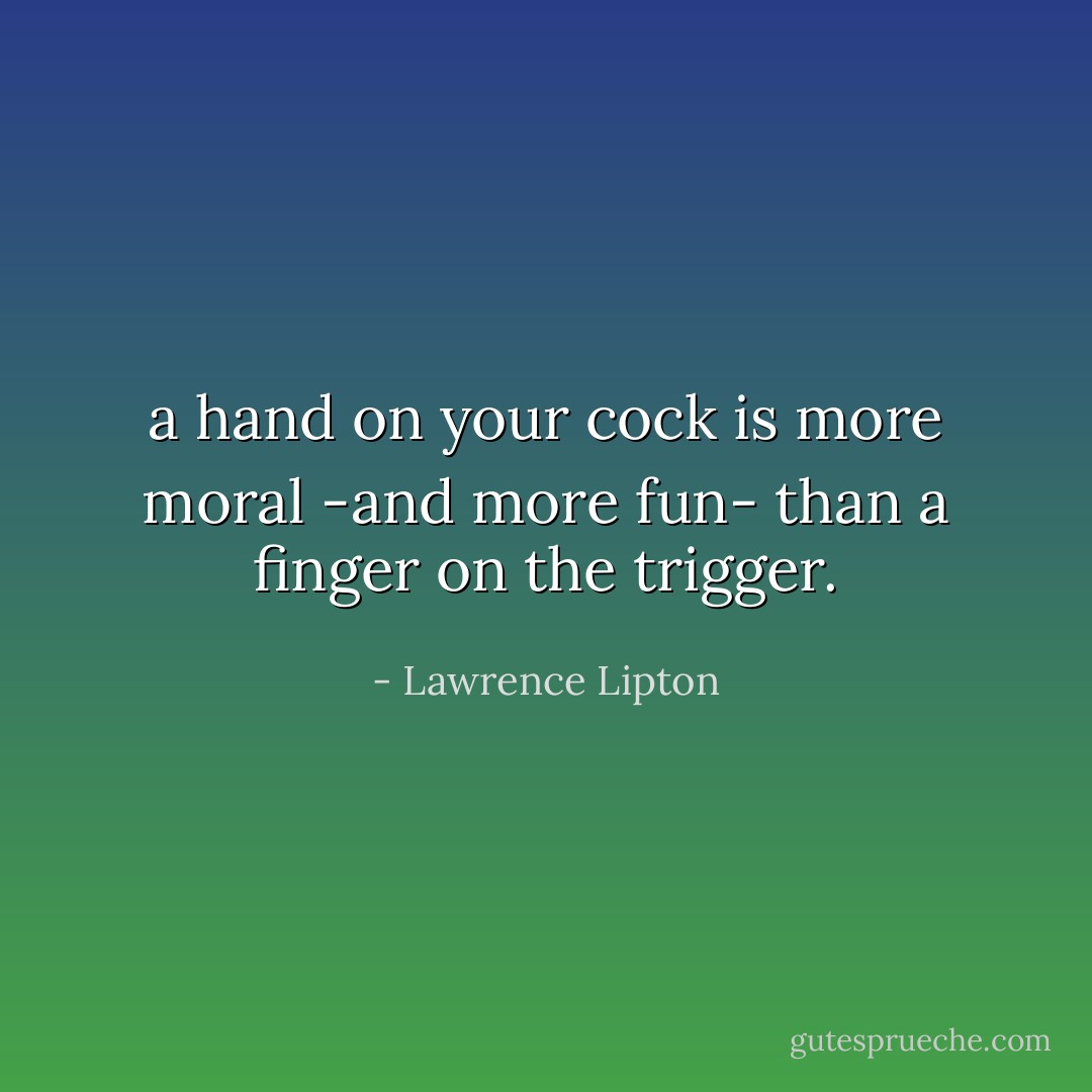 a hand on your cock is more moral<br />-and more fun-<br />than a finger on the trigger. - Lawrence Lipton