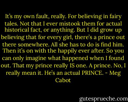 It’s my own fault, really. For believing in fairy tales. Not that I ever mistook them for actual historical fact, or anything. But I did grow up believing that for every girl, there’s a prince out there somewhere. All she has to do is find him. Then it’s on with the<br />happily ever after. So you can only imagine what happened when I found out. That my prince really IS one. A prince. No, I really mean it. He’s an actual PRINCE. - Meg Cabot