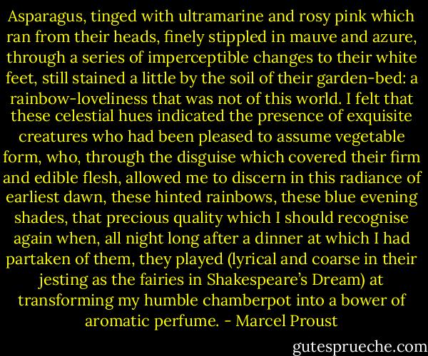Asparagus, tinged with ultramarine and rosy pink which ran from their heads, finely stippled in mauve and azure, through a series of imperceptible changes to their white feet, still stained a little by the soil of their garden-bed: a rainbow-loveliness that was not of this world. I felt that these celestial hues indicated the presence of exquisite creatures who had been pleased to assume vegetable form, who, through the disguise which covered their firm and edible flesh, allowed me to discern in this radiance of earliest dawn, these hinted rainbows, these blue evening shades, that precious quality which I should recognise again when, all night long after a dinner at which I had partaken of them, they played (lyrical and coarse in their jesting as the fairies in Shakespeare’s Dream) at transforming my humble chamberpot into a bower of aromatic perfume. - Marcel Proust