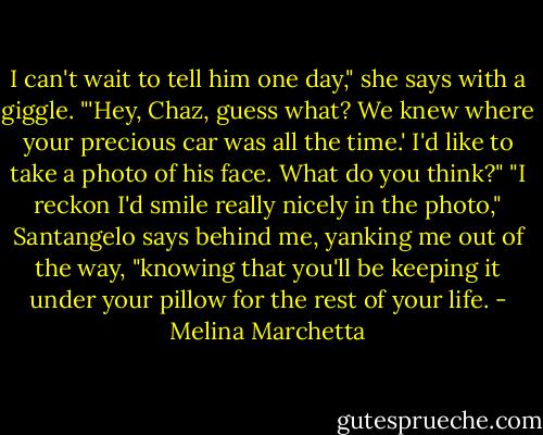 I can't wait to tell him one day," she says with a giggle. "'Hey, Chaz, guess what? We knew where your precious car was all the time.' I'd like to take a photo of his face. What do you think?"<br />"I reckon I'd smile really nicely in the photo," Santangelo says behind me, yanking me out of the way, "knowing that you'll be keeping it under your pillow for the rest of your life. - Melina Marchetta