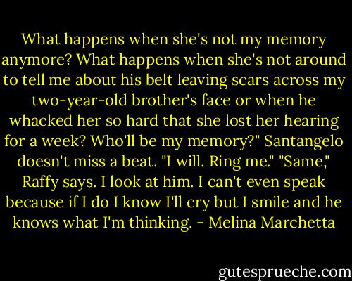 What happens when she's not my memory anymore? What happens when she's not around to tell me about his belt leaving scars across my two-year-old brother's face or when he whacked her so hard that she lost her hearing for a week? Who'll be my memory?"<br />Santangelo doesn't miss a beat. "I will. Ring me."<br />"Same," Raffy says.<br />I look at him. I can't even speak because if I do I know I'll cry but I smile and he knows what I'm thinking. - Melina Marchetta