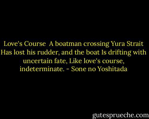 Love's Course<br /><br />A boatman crossing Yura Strait<br />Has lost his rudder, and the boat<br />Is drifting with uncertain fate,<br />Like love's course, indeterminate. - Sone no Yoshitada