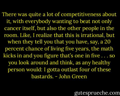 There was quite a lot of competitiveness about it, with everybody wanting to beat not only cancer itself, but also the other people in the room. Like, I realize that this is irrational, but when they tell you that you have, say, a 20 percent chance of living five years, the math kicks in and you figure that’s one in five . . . so you look around and think, as any healthy person would: I gotta outlast four of these bastards. - John Green