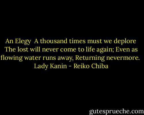 An Elegy<br /><br />A thousand times must we deplore<br />The lost will never come to life again;<br />Even as flowing water runs away,<br />Returning nevermore.<br /><br />Lady Kanin - Reiko Chiba