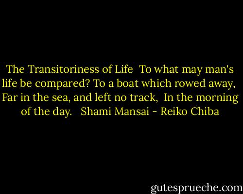 The Transitoriness of Life<br /><br />To what may man's life be compared?<br />To a boat which rowed away, <br />Far in the sea, and left no track, <br />In the morning of the day. <br /><br />Shami Mansai - Reiko Chiba