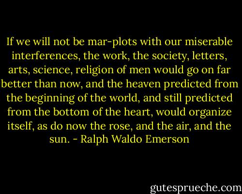 If we will not be mar-plots with our miserable interferences, the work, the society, letters, arts, science, religion of men would go on far better than now, and the heaven predicted from the beginning of the world, and still predicted from the bottom of the heart, would organize itself, as do now the rose, and the air, and the sun. - Ralph Waldo Emerson