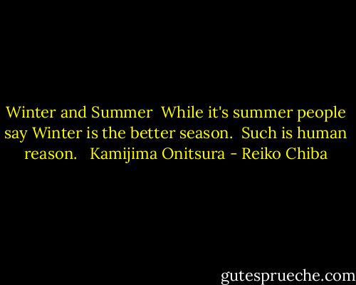 Winter and Summer<br /><br />While it's summer people say<br />Winter is the better season. <br />Such is human reason. <br /><br />Kamijima Onitsura - Reiko Chiba