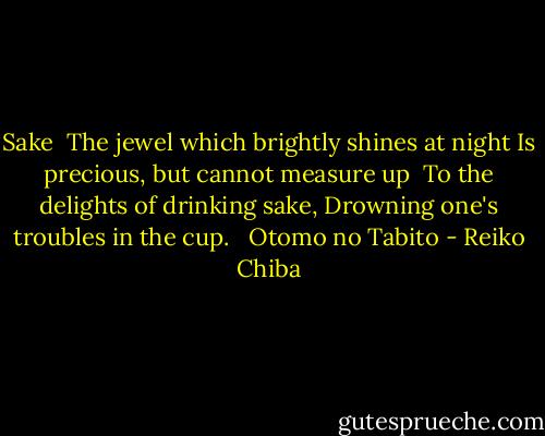 Sake<br /><br />The jewel which brightly shines at night<br />Is precious, but cannot measure up <br />To the delights of drinking sake,<br />Drowning one's troubles in the cup. <br /><br />Otomo no Tabito - Reiko Chiba