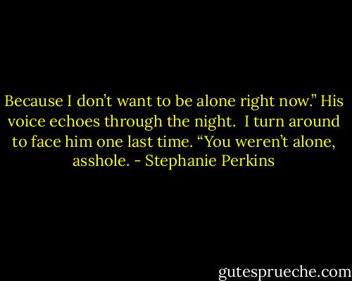 Because I don’t want to be alone right now.” His voice echoes through the night.<br /><br />I turn around to face him one last time. “You weren’t alone, asshole. - Stephanie Perkins