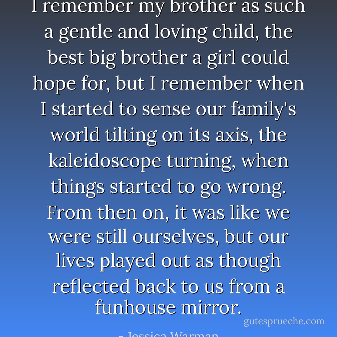 I remember my brother as such a gentle and loving child, the best big brother a girl could hope for, but I remember when I started to sense our family's world tilting on its axis, the kaleidoscope turning, when things started to go wrong. From then on, it was like we were still ourselves, but our lives played out as though reflected back to us from a funhouse mirror. - Jessica Warman